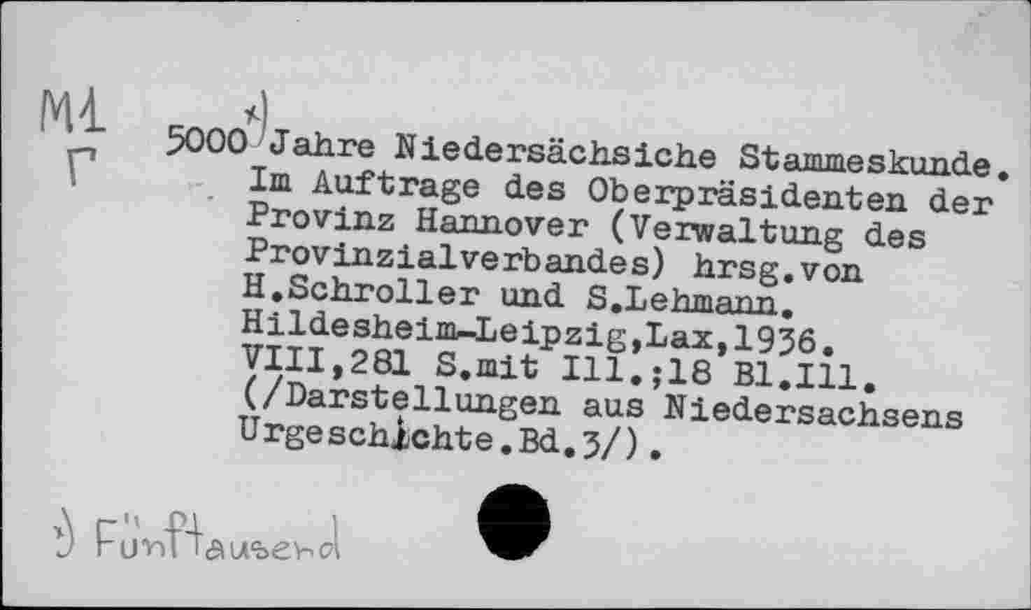 ﻿Ml
5000 Jahre Niedersächsiche St animes künde. Im Auftrage des Oberpräsidenten der Provinz Hannover (Verwaltung des Provinzialverbandes) hrsg.von H.Schroller und S.Lehmann. Hildesheiim-Leipzig,Lax, 1936. VIII,281 S.mit Ill.jie Bl.Ill. (/Darstellungen aus Niedersachsens Urgeschichte.Bd.3/).

